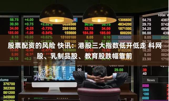 股票配资的风险 快讯：港股三大指数低开低走 科网股、乳制品股、教育股跌幅靠前