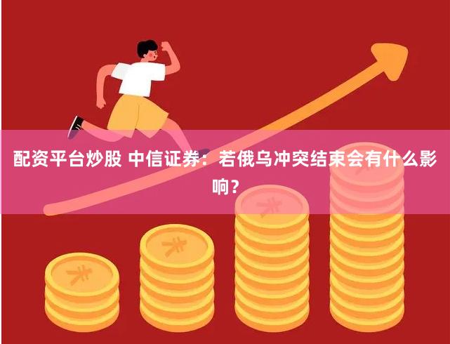 配资平台炒股 中信证券：若俄乌冲突结束会有什么影响？