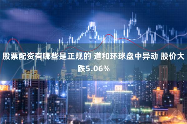 股票配资有哪些是正规的 道和环球盘中异动 股价大跌5.06%