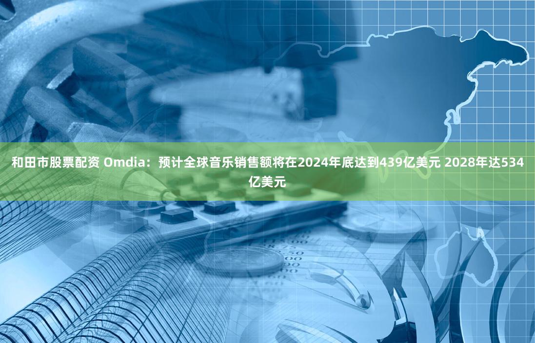 和田市股票配资 Omdia：预计全球音乐销售额将在2024年底达到439亿美元 2028年达534亿美元