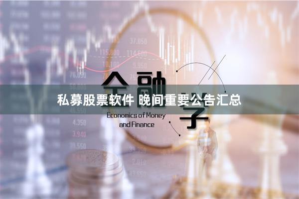 私募股票软件 晚间重要公告汇总