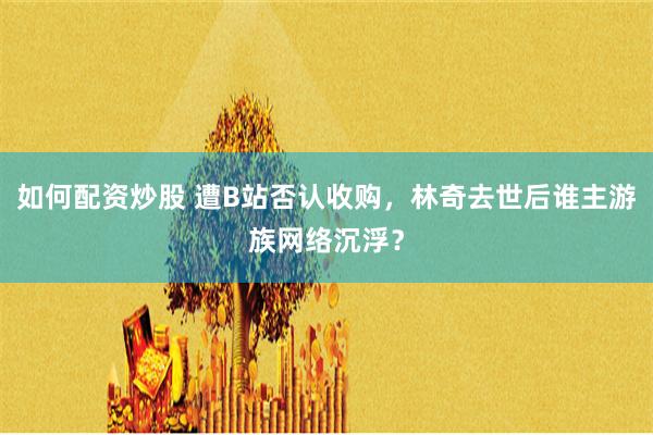 如何配资炒股 遭B站否认收购，林奇去世后谁主游族网络沉浮？