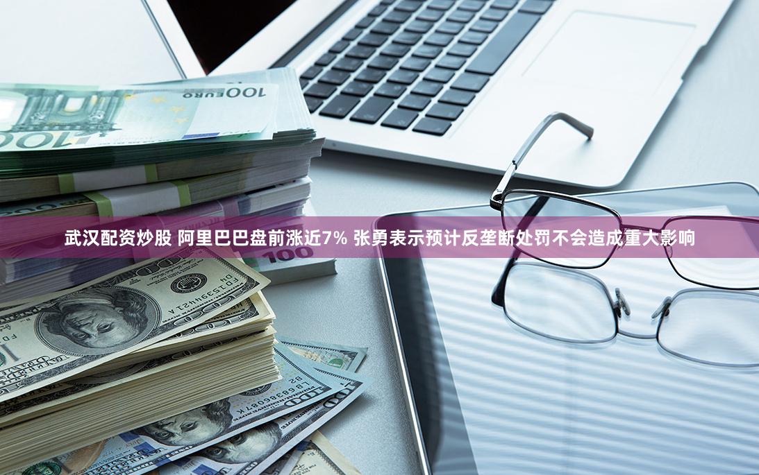 武汉配资炒股 阿里巴巴盘前涨近7% 张勇表示预计反垄断处罚不会造成重大影响