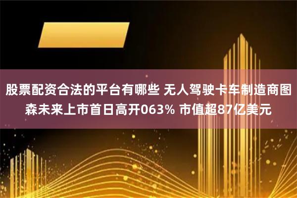 股票配资合法的平台有哪些 无人驾驶卡车制造商图森未来上市首日高开063% 市值超87亿美元