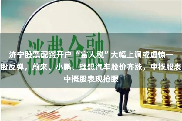 济宁股票配资开户 “富人税”大幅上调或虚惊一场！美股反弹，蔚来、小鹏、理想汽车股价齐涨，中概股表现抢眼