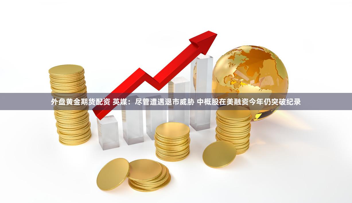 外盘黄金期货配资 英媒：尽管遭遇退市威胁 中概股在美融资今年仍突破纪录