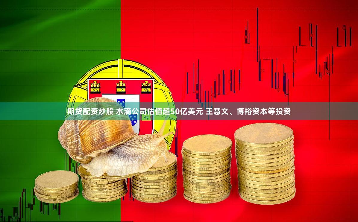 期货配资炒股 水滴公司估值超50亿美元 王慧文、博裕资本等投资