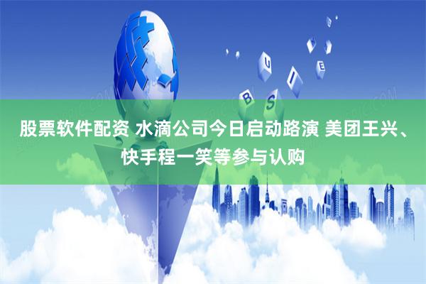 股票软件配资 水滴公司今日启动路演 美团王兴、快手程一笑等参与认购