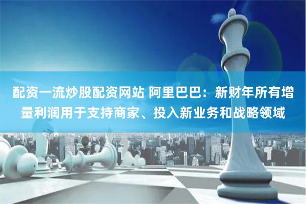 配资一流炒股配资网站 阿里巴巴：新财年所有增量利润用于支持商家、投入新业务和战略领域