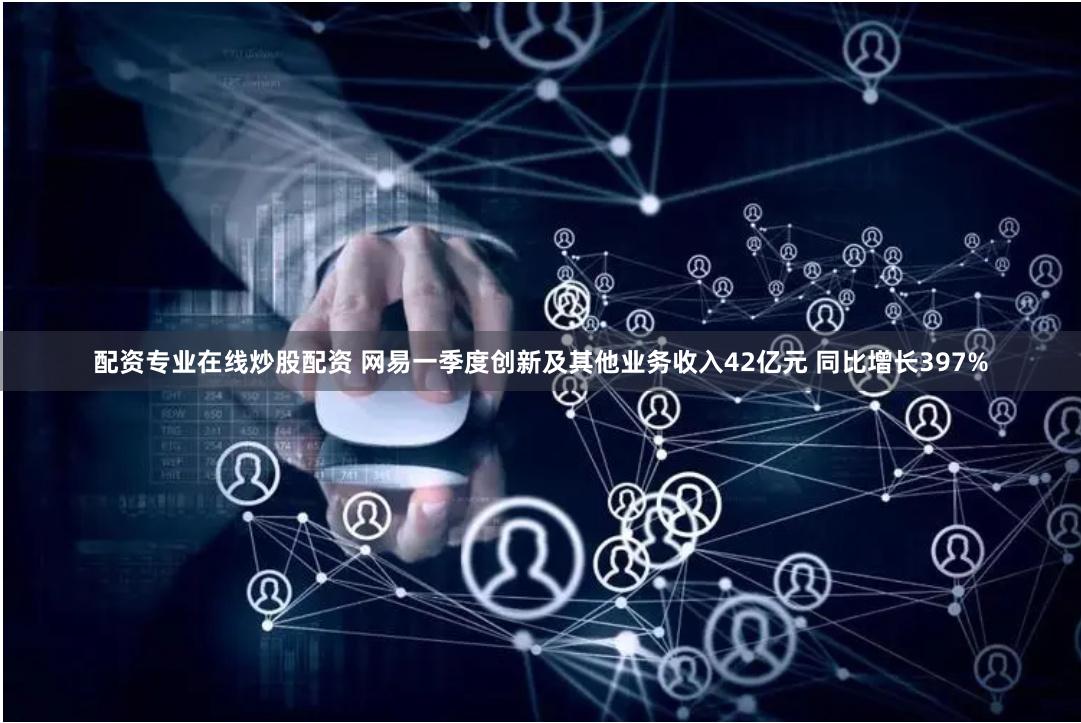 配资专业在线炒股配资 网易一季度创新及其他业务收入42亿元 同比增长397%