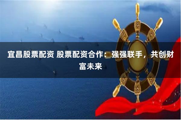 宜昌股票配资 股票配资合作：强强联手，共创财富未来