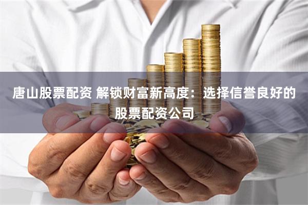唐山股票配资 解锁财富新高度：选择信誉良好的股票配资公司