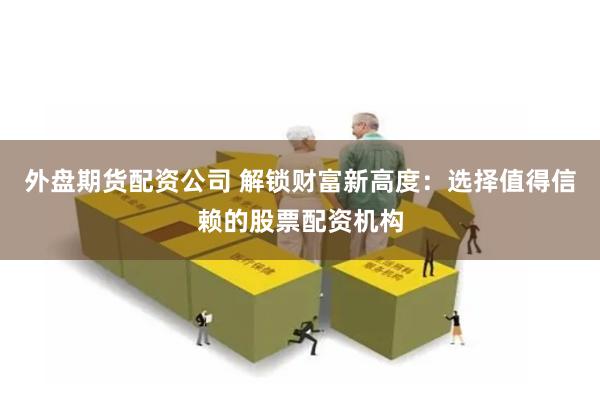 外盘期货配资公司 解锁财富新高度：选择值得信赖的股票配资机构