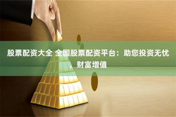股票配资大全 全国股票配资平台：助您投资无忧，财富增值