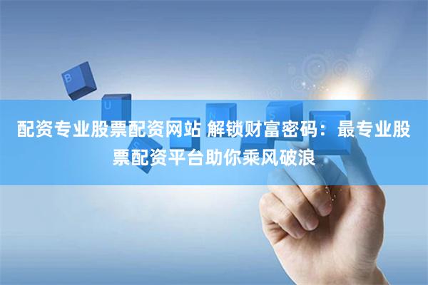 配资专业股票配资网站 解锁财富密码：最专业股票配资平台助你乘风破浪