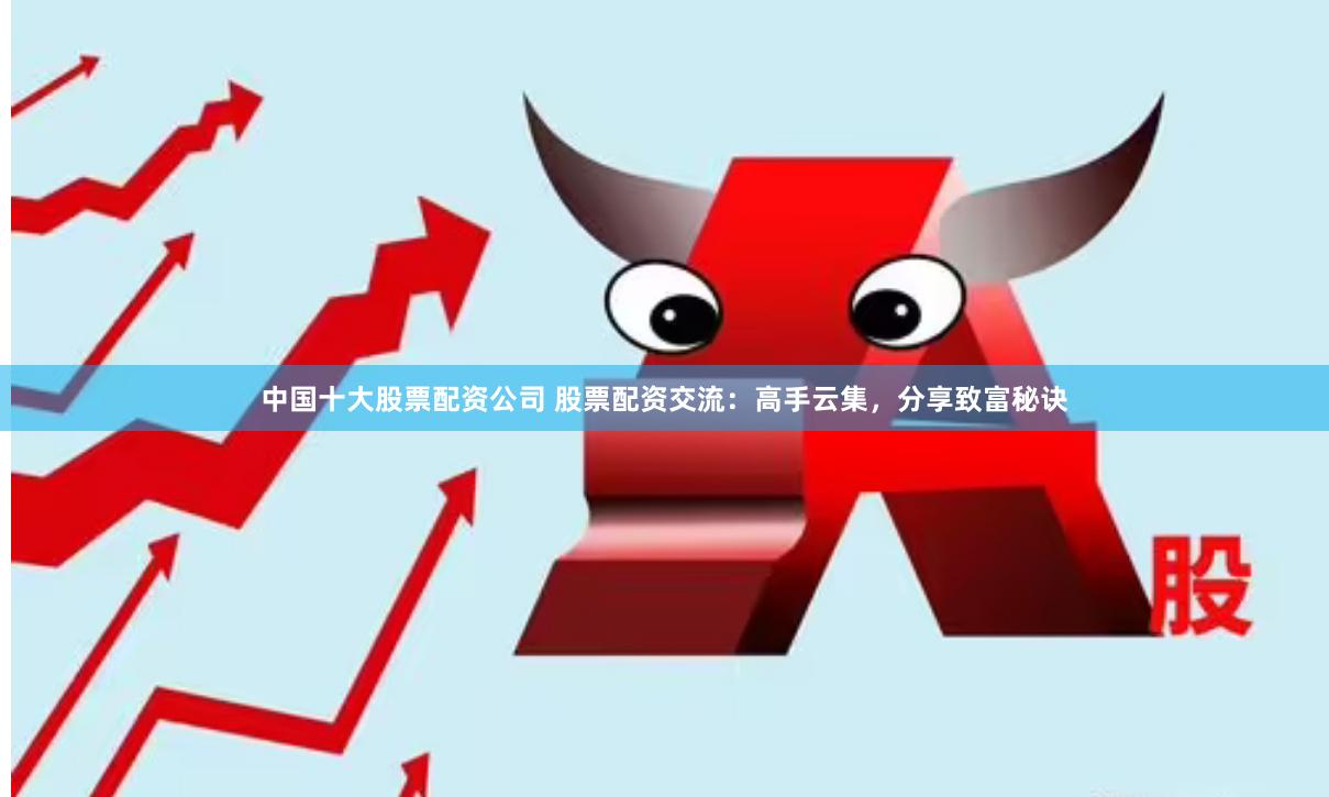中国十大股票配资公司 股票配资交流：高手云集，分享致富秘诀