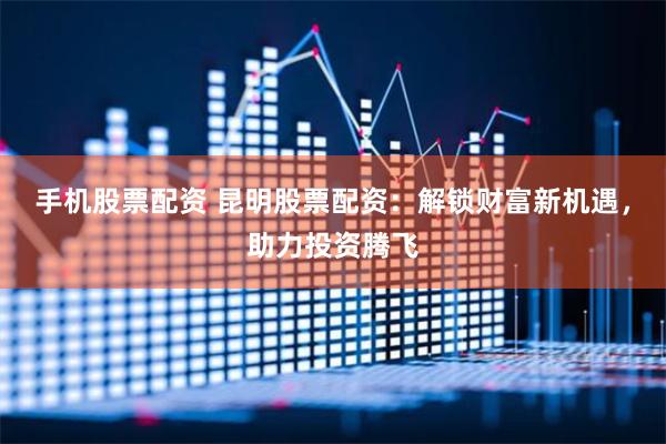 手机股票配资 昆明股票配资：解锁财富新机遇，助力投资腾飞