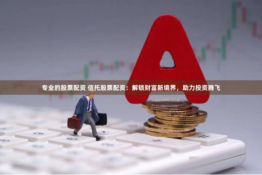 专业的股票配资 信托股票配资：解锁财富新境界，助力投资腾飞