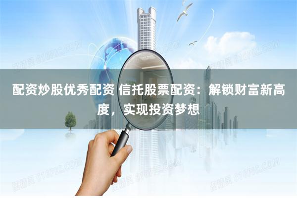 配资炒股优秀配资 信托股票配资：解锁财富新高度，实现投资梦想