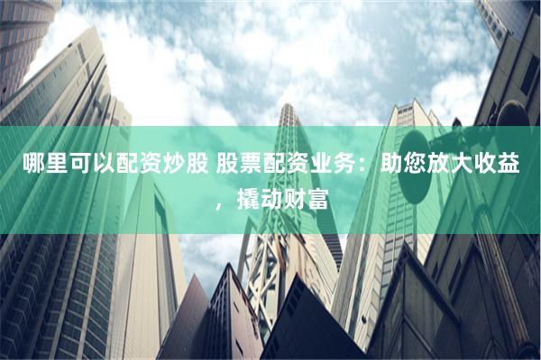 哪里可以配资炒股 股票配资业务：助您放大收益，撬动财富