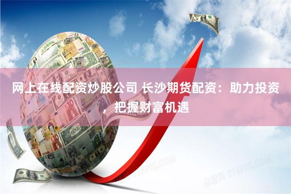 网上在线配资炒股公司 长沙期货配资：助力投资，把握财富机遇