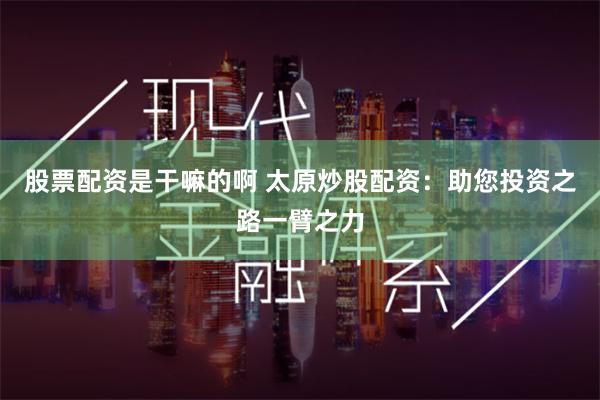 股票配资是干嘛的啊 太原炒股配资：助您投资之路一臂之力