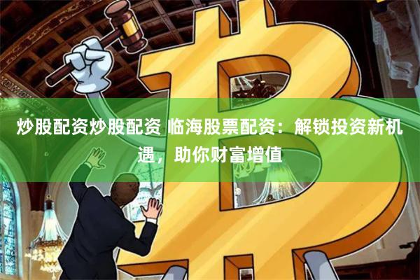 炒股配资炒股配资 临海股票配资：解锁投资新机遇，助你财富增值