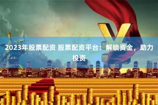 2023年股票配资 股票配资平台：解锁资金，助力投资