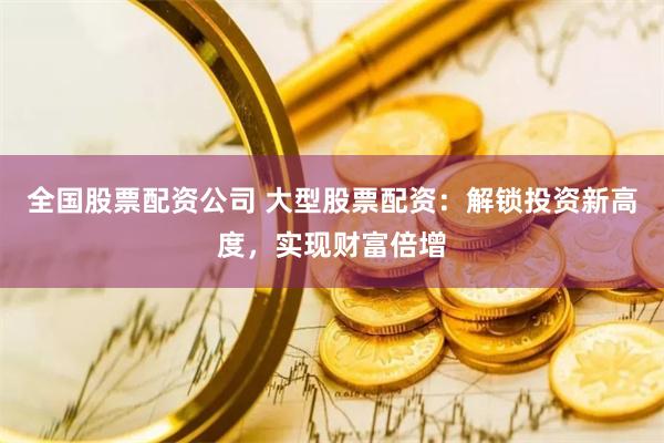 全国股票配资公司 大型股票配资：解锁投资新高度，实现财富倍增