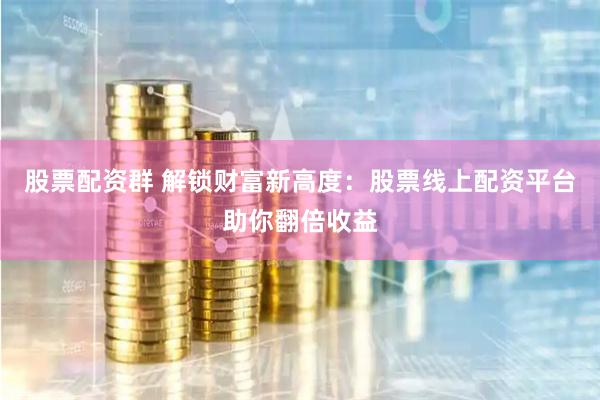 股票配资群 解锁财富新高度：股票线上配资平台助你翻倍收益
