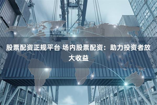 股票配资正规平台 场内股票配资：助力投资者放大收益