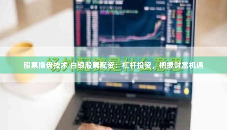股票操盘技术 白银股票配资：杠杆投资，把握财富机遇
