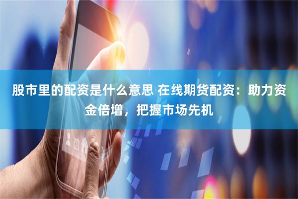 股市里的配资是什么意思 在线期货配资：助力资金倍增，把握市场先机