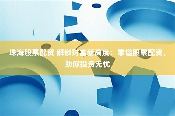 珠海股票配资 解锁财富新高度：靠谱股票配资，助你投资无忧
