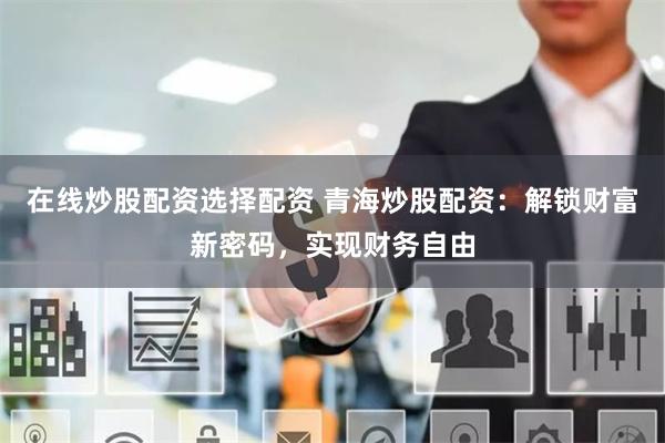 在线炒股配资选择配资 青海炒股配资：解锁财富新密码，实现财务自由