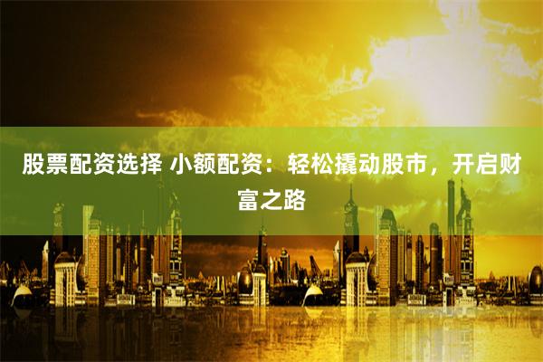 股票配资选择 小额配资：轻松撬动股市，开启财富之路