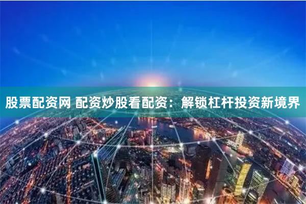 股票配资网 配资炒股看配资：解锁杠杆投资新境界
