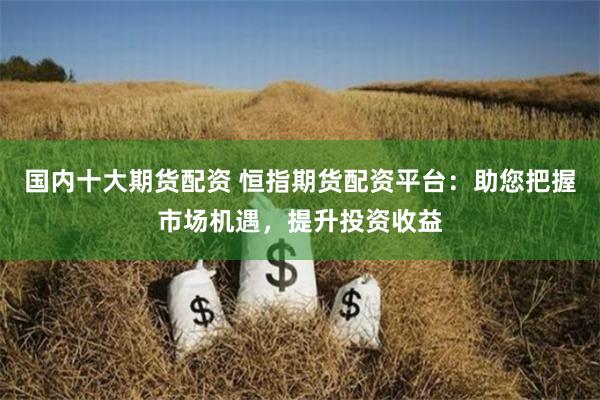 国内十大期货配资 恒指期货配资平台：助您把握市场机遇，提升投资收益