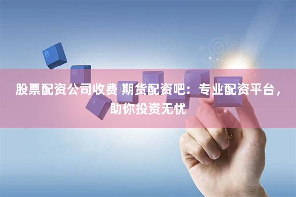 股票配资公司收费 期货配资吧：专业配资平台，助你投资无忧