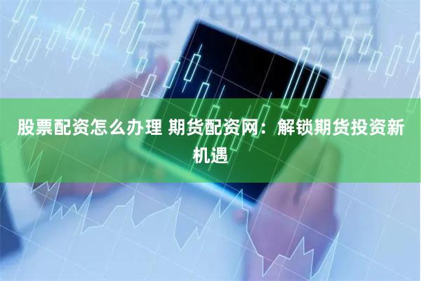 股票配资怎么办理 期货配资网：解锁期货投资新机遇
