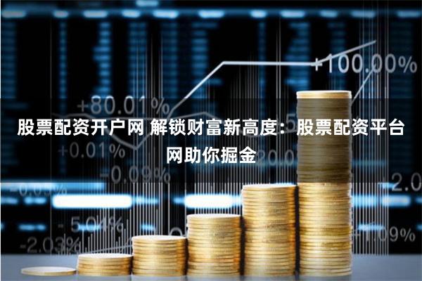 股票配资开户网 解锁财富新高度：股票配资平台网助你掘金